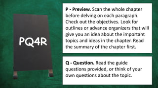 P - Preview. Scan the whole chapter
before delving on each paragraph.
Check out the objectives. Look for
outlines or advance organizers that will
give you an idea about the important
topics and ideas in the chapter. Read
the summary of the chapter first.
Q - Question. Read the guide
questions provided, or think of your
own questions about the topic.
PQ4R
 