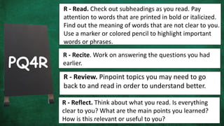 R - Read. Check out subheadings as you read. Pay
attention to words that are printed in bold or italicized.
Find out the meaning of words that are not clear to you.
Use a marker or colored pencil to highlight important
words or phrases.
R - Recite. Work on answering the questions you had
earlier.
PQ4R
R - Review. Pinpoint topics you may need to go
back to and read in order to understand better.
R - Reflect. Think about what you read. Is everything
clear to you? What are the main points you learned?
How is this relevant or useful to you?
 