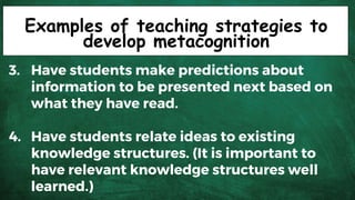Examples of teaching strategies to
develop metacognition
3. Have students make predictions about
information to be presented next based on
what they have read.
4. Have students relate ideas to existing
knowledge structures. (It is important to
have relevant knowledge structures well
learned.)
 