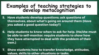 Examples of teaching strategies to
develop metacognition
5. Have students develop questions; ask questions of
themselves, about what's going on around them (Have
you asked a good question today?)
6. Help students to know when to ask for help. (He/she must
be able to self-monitor; require students to show how
they have attempted to deal with the problem of their
own.)
7. Show students how to transfer knowledge, attitudes,
values, skills to other situations or tasks.
 