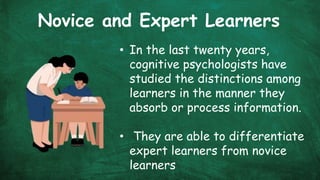 Novice and Expert Learners
• In the last twenty years,
cognitive psychologists have
studied the distinctions among
learners in the manner they
absorb or process information.
• They are able to differentiate
expert learners from novice
learners
 