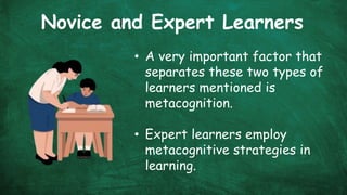 Novice and Expert Learners
• A very important factor that
separates these two types of
learners mentioned is
metacognition.
• Expert learners employ
metacognitive strategies in
learning.
 