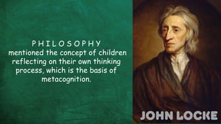John locke
P H I L O S O P H Y
mentioned the concept of children
reflecting on their own thinking
process, which is the basis of
metacognition.
 