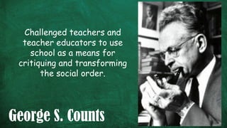 George S. Counts
Challenged teachers and
teacher educators to use
school as a means for
critiquing and transforming
the social order.
 
