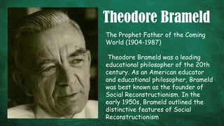 Theodore Brameld
The Prophet Father of the Coming
World (1904-1987)
Theodore Brameld was a leading
educational philosopher of the 20th
century. As an American educator
and educational philosopher, Brameld
was best known as the founder of
Social Reconstructionism. In the
early 1950s, Brameld outlined the
distinctive features of Social
Reconstructionism
 