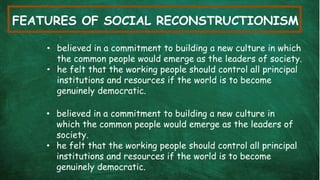 FEATURES OF SOCIAL RECONSTRUCTIONISM
• believed in a commitment to building a new culture in which
the common people would emerge as the leaders of society.
• he felt that the working people should control all principal
institutions and resources if the world is to become
genuinely democratic.
• believed in a commitment to building a new culture in
which the common people would emerge as the leaders of
society.
• he felt that the working people should control all principal
institutions and resources if the world is to become
genuinely democratic.
 