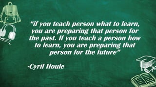 “if you teach person what to learn,
you are preparing that person for
the past. If you teach a person how
to learn, you are preparing that
person for the future”
-Cyril Houle
 