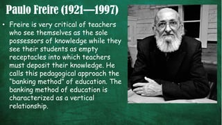Paulo Freire (1921—1997)
• Freire is very critical of teachers
who see themselves as the sole
possessors of knowledge while they
see their students as empty
receptacles into which teachers
must deposit their knowledge. He
calls this pedagogical approach the
“banking method” of education. The
banking method of education is
characterized as a vertical
relationship.
 