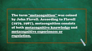 The term "metacognition" was coined
by John Flavell. According to Flavell
(1979, 1987), metacognition consists
of both metacognitive knowledge and
metacognitive experiences or
regulation.
 