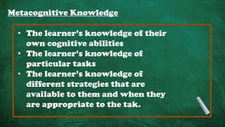 Metacognitive Knowledge
• The learner’s knowledge of their
own cognitive abilities
• The learner’s knowledge of
particular tasks
• The learner’s knowledge of
different strategies that are
available to them and when they
are appropriate to the tak.
 