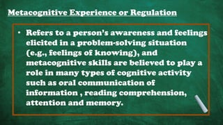 Metacognitive Experience or Regulation
• Refers to a person’s awareness and feelings
elicited in a problem-solving situation
(e.g., feelings of knowing), and
metacognitive skills are believed to play a
role in many types of cognitive activity
such as oral communication of
information , reading comprehension,
attention and memory.
 