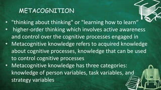 METACOGNITION
• "thinking about thinking" or "learning how to learn“
• higher-order thinking which involves active awareness
and control over the cognitive processes engaged in
• Metacognitive knowledge refers to acquired knowledge
about cognitive processes, knowledge that can be used
to control cognitive processes
• Metacognitive knowledge has three categories:
knowledge of person variables, task variables, and
strategy variables
 
