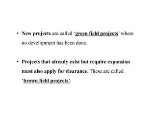 • New projects are called ‘green field projects’ where
no development has been done.
• Projects that already exist but require expansion
must also apply for clearance. These are called
‘brown field projects’.
 