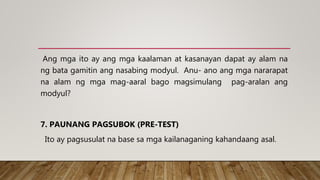 Ang mga ito ay ang mga kaalaman at kasanayan dapat ay alam na
ng bata gamitin ang nasabing modyul. Anu- ano ang mga nararapat
na alam ng mga mag-aaral bago magsimulang pag-aralan ang
modyul?
7. PAUNANG PAGSUBOK (PRE-TEST)
Ito ay pagsusulat na base sa mga kailanaganing kahandaang asal.
 