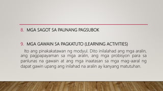 8. MGA SAGOT SA PAUNANG PAGSUBOK
9. MGA GAWAIN SA PAGKATUTO (LEARNING ACTIVITIES)
Ito ang pinakakatawan ng modyul. Dito inilalahad ang mga aralin,
ang pagpapayaman sa mga aralin, ang mga probisyon para sa
panlunas na gawain at ang mga inaatasan sa mga mag-aaral ng
dapat gawin upang ang inilahad na aralin ay kanyang matutuhan.
 