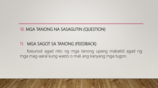 10. MGA TANONG NA SASAGUTIN (QUESTION)
11. MGA SAGOT SA TANONG (FEEDBACK)
Kasunod agad nito ng mga tanong upang mabatid agad ng
mga mag-aaral kung wasto o mali ang kanyang mga tugon.
 