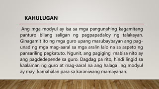 KAHULUGAN
Ang mga modyul ay isa sa mga pangunahing kagamitang
panturo bilang saligan ng pagpapadaloy ng talakayan.
Ginagamit ito ng mga guro upang masubaybayan ang pag-
unad ng mga mag-aaral sa mga aralin lalo na sa aspeto ng
pansariling pagkatuto. Ngunit, ang pagiging mabisa nito ay
ang pagdedepende sa guro. Dagdag pa rito, hindi lingid sa
kaalaman ng guro at mag-aaral na ang halaga ng modyul
ay may kamahalan para sa karaniwang mamayanan.
 
