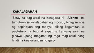 KAHALAGAHAN
Batay sa pag-aaral na isinagawa ni Alonzo na
tumutuon sa kahalagahan ng modyul, binigyan niya
ng depinisyon ang modyul bilang kagamitan sa
pagtuturo na buo at sapat sa kanyang sarili na
ginawa upang magamit ng mga mag-aaral nang
hindi na kinakailangan ng guro.
 