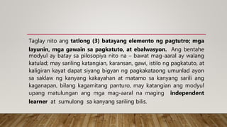 Taglay nito ang tatlong (3) batayang elemento ng pagtutro; mga
layunin, mga gawain sa pagkatuto, at ebalwasyon. Ang bentahe
modyul ay batay sa pilosopiya nito na – bawat mag-aaral ay walang
katulad; may sariling katangian, karansan, gawi, istilo ng pagkatuto, at
kaligiran kayat dapat siyang bigyan ng pagkakataong umunlad ayon
sa saklaw ng kanyang kakayahan at matamo sa kanyang sarili ang
kaganapan, bilang kagamitang panturo, may katangian ang modyul
upang matulungan ang mga mag-aaral na maging independent
learner at sumulong sa kanyang sariling bilis.
 