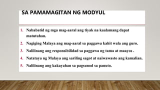 SA PAMAMAGITAN NG MODYUL
1. Nababatid ng mga mag-aaral ang tiyak na kaalamang dapat
matutuhan.
2. Nagiging Malaya ang mag-aaral sa paggawa kahit wala ang guro.
3. Nalilinang ang responsibilidad sa paggawa ng tama at maayos .
4. Natataya ng Malaya ang sariling sagot at naiwawasto ang kamalian.
5. Nalilinang ang kakayahan sa pagsunod sa panuto.
 