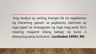Ang modyul ay sariling linangin kit na naglalaman
ng maraming gawain sa pagkatuto, kalimitan ay
mga papel na sinasagutan ng mga mag-aaral. Ito’y
maaring magamit bilang bahagi ng kurso o
disenyong pang kurikulum. (Lardizabal 19991: 99)
 