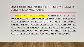 MGA KABUTIHANG NAIDUDULOT G MODYUL SA MGA
GURO AT MGA MAG-AARAL
1. PARA SA MGA GURO, NABIBIGYAN NILA NG
PAGKAKATAONG MATUKLASAN AT MABIGYANG-LUNAS ANG
MGA SULIRANIN SA PAGKATUTO NG MGA MAG-AARAL;
MALAYA SILANG NAKAPAGSALITA AT NAKAKATUGON SA
MGA TANONG AT NAKAKATULONG SA MGA MAG-AARAL NA
NANGANGAILANGAN NG TULONG AT HIGIT SA LAHAT,
NAGTUTULUNGAN SILA NG KANYANG MGA MAG-AARAL.
 