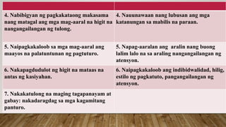 4. Nabibigyan ng pagkakataong makasama
nang matagal ang mga mag-aaral na higit na
nangangailangan ng tulong.
4. Nauunawaan nang lubusan ang mga
katanungan sa mabilis na paraan.
5. Naipagkakaloob sa mga mag-aaral ang
maayos na palatuntunan ng pagtuturo.
5. Napag-aaralan ang aralin nang buong
lalim lalo na sa araling nangangailangan ng
atensyon.
6. Nakapagdudulot ng higit na mataas na
antas ng kasiyahan.
6. Naipagkakaloob ang indibidwalidad, hilig,
estilo ng pagkatuto, pangangailangan ng
atensyon.
7. Nakakatulong na maging tagapanayam at
gabay: nakadaragdag sa mga kagamitang
panturo.
 