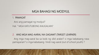 MGA BAHAGI NG MODYUL
1. PAMAGAT
Ano ang pamagat ng modyul?
Hal. “ MGA KATUTUBONG KAUGALIAN”
2. ANG MGA MAG-AARAL NA GAGAMIT (TARGET LEARNER)
Ang mga mag-aaral ba sa loob ng silid aralan? o mga kabataang nasa
pamayanan? o mga kabataang hindi nag-aaral (out of school youth) ?
 