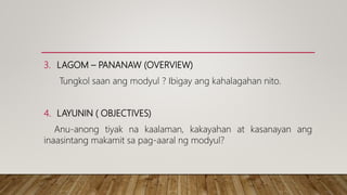 3. LAGOM – PANANAW (OVERVIEW)
Tungkol saan ang modyul ? Ibigay ang kahalagahan nito.
4. LAYUNIN ( OBJECTIVES)
Anu-anong tiyak na kaalaman, kakayahan at kasanayan ang
inaasintang makamit sa pag-aaral ng modyul?
 