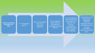 Money Laundering
Prevention Act,
2012
2.I-“investigation
agency”
Who will investigate
the money
laundering
offences?
Any investigation
agency who are
empowered to
investigate predicate
offences.
In case Bangladesh
Police empowered
to investigate any
offences, the
Criminal
Investigation
Department(CID)
will investigate
those offences.
In consultation with
Government,
Bangladesh
Financial
Intelligence Unit can
authorized any one
or more
investigation
agency/s mentioned
above.
 
