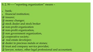 S. 2. W-----“reporting organization” means –
 bank;
 financial institution;
 insurer;
 money changer;
 stock dealer and stock broker
 non-profit organization
 non-profit organization,
 non government organization,
 cooperative society;
 real estate developer;
 dealer in precious metals or stones;
 trust and company service provider;
 lawyer, notary, other legal professional and accountant;
 