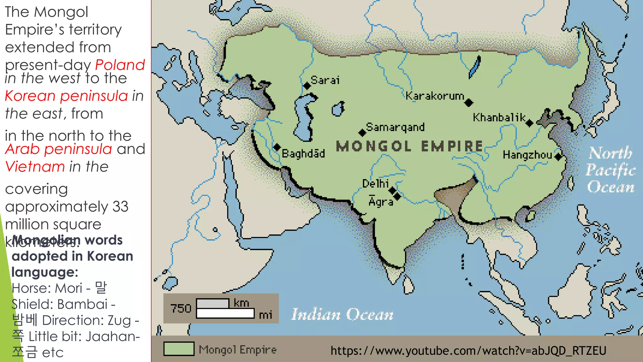 The Mongol
Empire’s territory
extended from
present-day Poland
in the west to the
Korean peninsula in
the east, from
in the north to the
Arab peninsula and
Vietnam in the
covering
approximately 33
million square
kilometers.Mongolian words
adopted in Korean
language:
Horse: Mori - 말
Shield: Bambai -
밤베 Direction: Zug -
쪽 Little bit: Jaahan-
쪼금 etc https://www.youtube.com/watch?v=abJQD_RTZEU
 