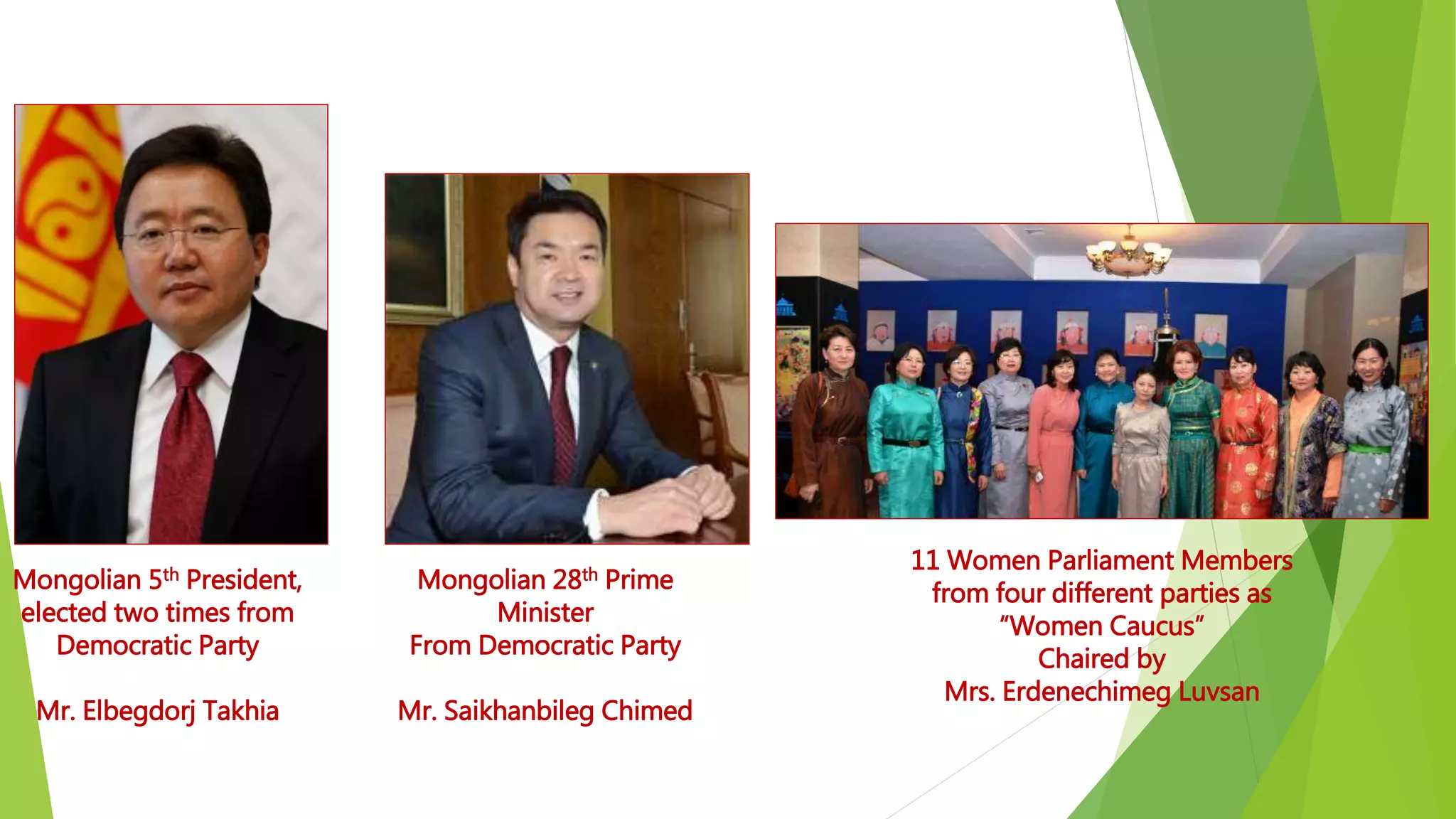 Mongolian 5th President,
elected two times from
Democratic Party
Mr. Elbegdorj Takhia
Mongolian 28th Prime
Minister
From Democratic Party
Mr. Saikhanbileg Chimed
11 Women Parliament Members
from four different parties as
“Women Caucus”
Chaired by
Mrs. Erdenechimeg Luvsan
 