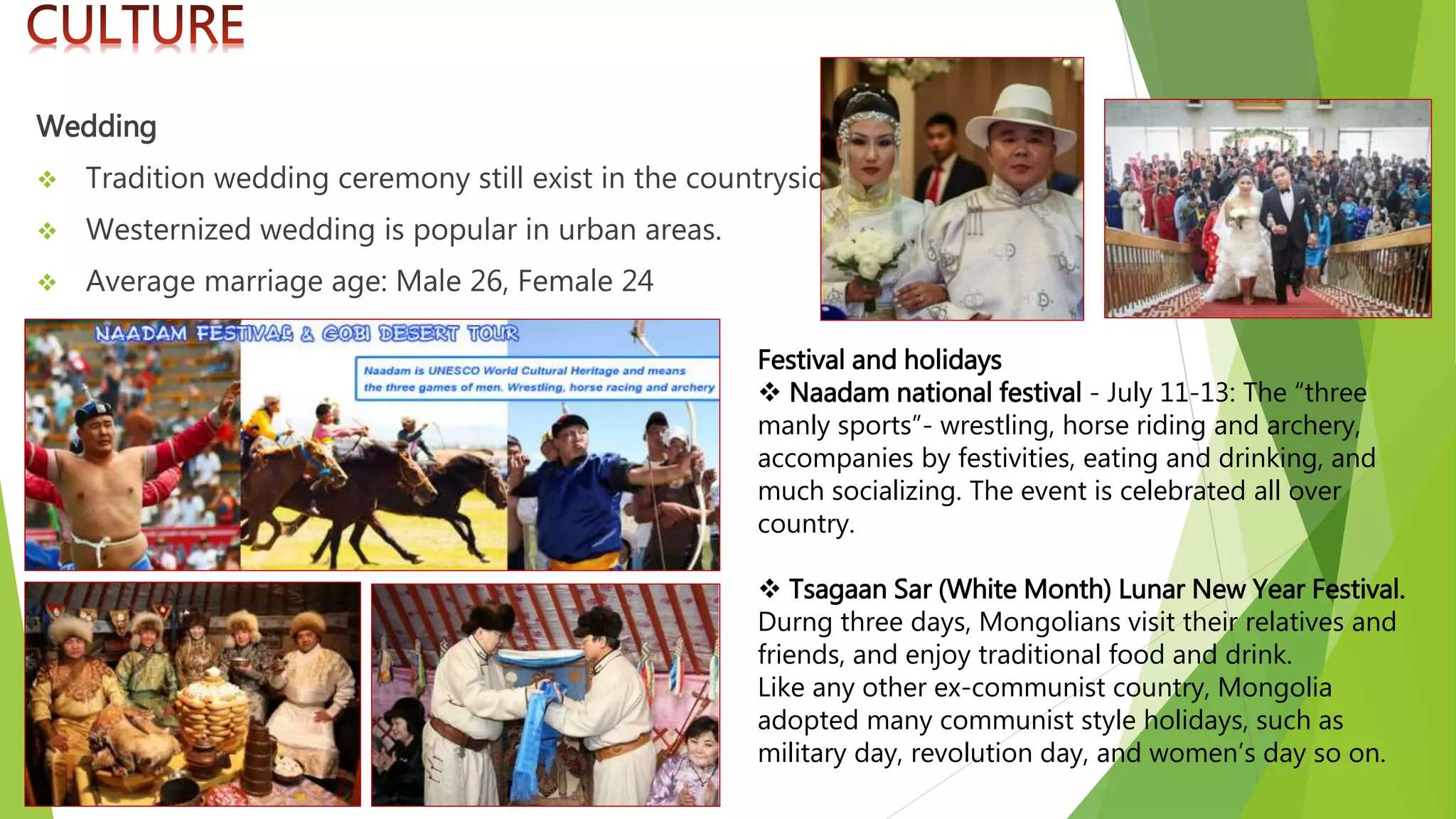 Wedding
 Tradition wedding ceremony still exist in the countryside.
 Westernized wedding is popular in urban areas.
 Average marriage age: Male 26, Female 24
Festival and holidays
 Naadam national festival - July 11-13: The “three
manly sports”- wrestling, horse riding and archery,
accompanies by festivities, eating and drinking, and
much socializing. The event is celebrated all over
country.
 Tsagaan Sar (White Month) Lunar New Year Festival.
Durng three days, Mongolians visit their relatives and
friends, and enjoy traditional food and drink.
Like any other ex-communist country, Mongolia
adopted many communist style holidays, such as
military day, revolution day, and women’s day so on.
 