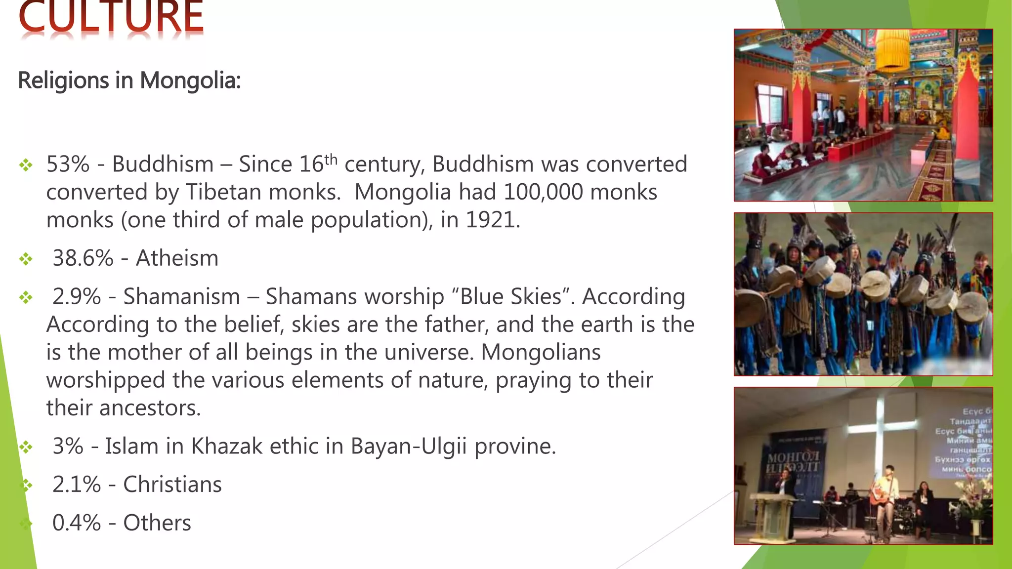 Religions in Mongolia:
 53% - Buddhism – Since 16th century, Buddhism was converted
converted by Tibetan monks. Mongolia had 100,000 monks
monks (one third of male population), in 1921.
 38.6% - Atheism
 2.9% - Shamanism – Shamans worship “Blue Skies”. According
According to the belief, skies are the father, and the earth is the
is the mother of all beings in the universe. Mongolians
worshipped the various elements of nature, praying to their
their ancestors.
 3% - Islam in Khazak ethic in Bayan-Ulgii provine.
 2.1% - Christians
 0.4% - Others
 