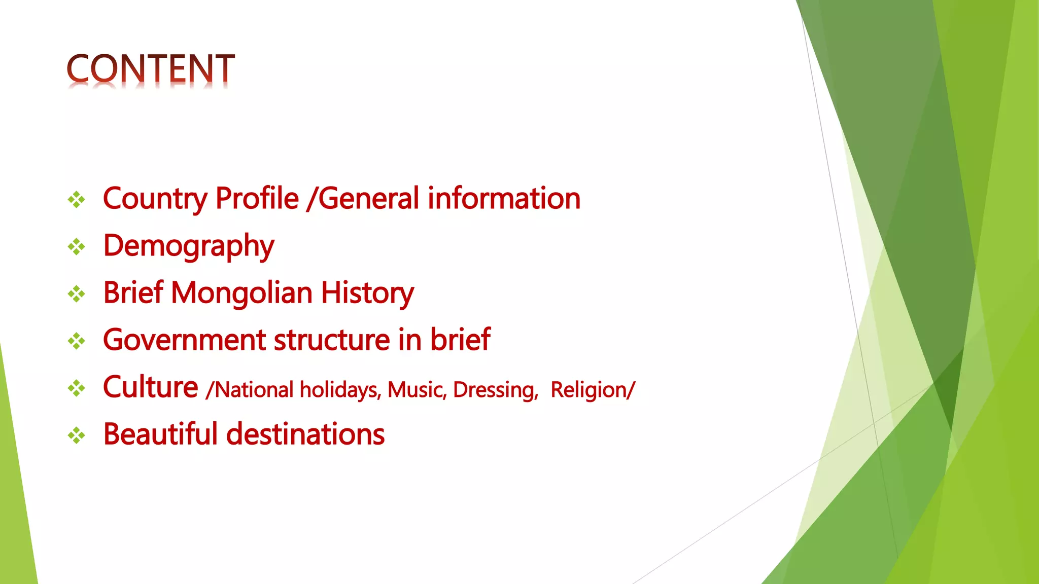  Country Profile /General information
 Demography
 Brief Mongolian History
 Government structure in brief
 Culture /National holidays, Music, Dressing, Religion/
 Beautiful destinations
 