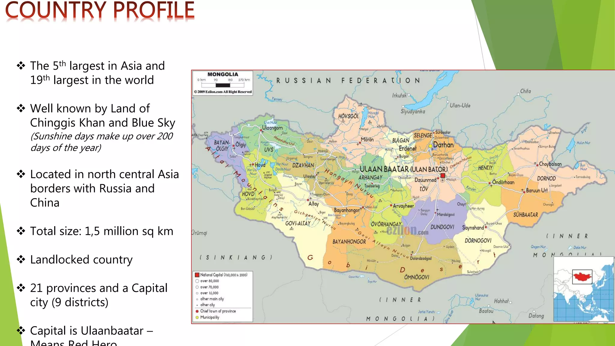  The 5th largest in Asia and
19th largest in the world
 Well known by Land of
Chinggis Khan and Blue Sky
(Sunshine days make up over 200
days of the year)
 Located in north central Asia
borders with Russia and
China
 Total size: 1,5 million sq km
 Landlocked country
 21 provinces and a Capital
city (9 districts)
 Capital is Ulaanbaatar –
 