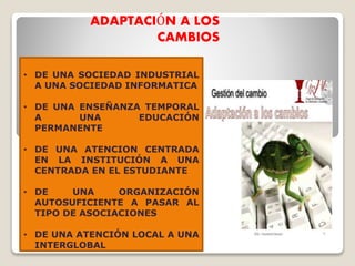 ADAPTACIÓN A LOS
CAMBIOS
• DE UNA SOCIEDAD INDUSTRIAL
A UNA SOCIEDAD INFORMATICA
• DE UNA ENSEÑANZA TEMPORAL
A UNA EDUCACIÓN
PERMANENTE
• DE UNA ATENCION CENTRADA
EN LA INSTITUCIÓN A UNA
CENTRADA EN EL ESTUDIANTE
• DE UNA ORGANIZACIÓN
AUTOSUFICIENTE A PASAR AL
TIPO DE ASOCIACIONES
• DE UNA ATENCIÓN LOCAL A UNA
INTERGLOBAL
 
