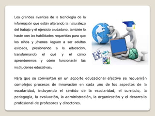 Los grandes avances de la tecnología de la
información que están alterando la naturaleza
del trabajo y el ejercicio ciudadano, también lo
harán con las habilidades requeridas para que
los niños y jóvenes lleguen a ser adultos
exitosos, presionando a la educación,
transformando el qué y el cómo
aprenderemos y cómo funcionarán las
instituciones educativas.
Para que se conviertan en un soporte educacional efectivo se requerirán
complejos procesos de innovación en cada uno de los aspectos de la
escolaridad, incluyendo el sentido de la escolaridad, el currículo, la
pedagogía, la evaluación, la administración, la organización y el desarrollo
profesional de profesores y directores.
 
