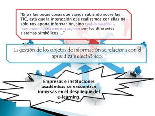 La gestión de los objetos de información se relaciona con el
aprendizaje electrónico.
Empresas e instituciones
académicas se encuentran
inmersas en el despliegue del
e-learning.
“Entre las pocas cosas que vamos sabiendo sobre las
TIC, está que la interacción que realizamos con ellas no
sólo nos aporta información, sino también modifican y
reestructuran nuestra estructura cognitiva por los diferentes
sistemas simbólicos …”
 