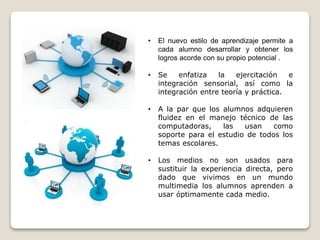 • El nuevo estilo de aprendizaje permite a
cada alumno desarrollar y obtener los
logros acorde con su propio potencial .
• Se enfatiza la ejercitación e
integración sensorial, así como la
integración entre teoría y práctica.
• A la par que los alumnos adquieren
fluidez en el manejo técnico de las
computadoras, las usan como
soporte para el estudio de todos los
temas escolares.
• Los medios no son usados para
sustituir la experiencia directa, pero
dado que vivimos en un mundo
multimedia los alumnos aprenden a
usar óptimamente cada medio.
 