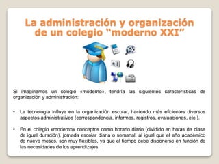 La administración y organización
de un colegio “moderno XXI”
Si imaginamos un colegio «moderno», tendría las siguientes características de
organización y administración:
• La tecnología influye en la organización escolar, haciendo más eficientes diversos
aspectos administrativos (correspondencia, informes, registros, evaluaciones, etc.).
• En el colegio «moderno» conceptos como horario diario (dividido en horas de clase
de igual duración), jornada escolar diaria o semanal, al igual que el año académico
de nueve meses, son muy flexibles, ya que el tiempo debe disponerse en función de
las necesidades de los aprendizajes.
 