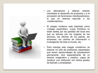 • Los laboratorios y talleres estarán
orientados al desarrollo de proyectos y a la
simulación de fenómenos interdisciplinarios,
lo que en esencia equivale a los
«colaboratorios».
• El colegio moderno está diseñado como
«colegio expandido», cuyas fronteras no
están dadas por las paredes del local sino
que se articula con los hogares de los
alumnos, las oficinas de los padres, las
empresas, los centros de información e
investigación de todo el mundo, etc.
• Para manejar este colegio «moderno» se
dispone no sólo de profesores capacitados
que tienen oportunidades de actualización
permanente, sino especialmente de un
director imaginativo y creativo, capaz de
conducir una institución con tantos grados
de libertad y complejidad.
 