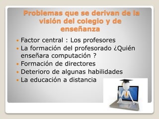 Problemas que se derivan de la
visión del colegio y de
enseñanza
 Factor central : Los profesores
 La formación del profesorado ¿Quién
enseñara computación ?
 Formación de directores
 Deterioro de algunas habilidades
 La educación a distancia
 