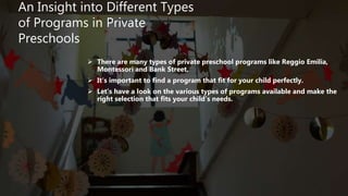 An Insight into Different Types
of Programs in Private
Preschools
 There are many types of private preschool programs like Reggio Emilia,
Montessori and Bank Street.
 It’s important to find a program that fit for your child perfectly.
 Let’s have a look on the various types of programs available and make the
right selection that fits your child’s needs.
 