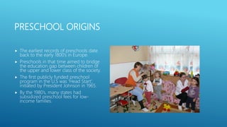 PRESCHOOL ORIGINS
 The earliest records of preschools date
back to the early 1800’s in Europe.
 Preschools in that time aimed to bridge
the education gap between children of
the upper and lower class of the society.
 The first publicly funded preschool
program in the U.S was ‘Head Start’,
initiated by President Johnson in 1965.
 By the 1980’s, many states had
subsidized preschool fees for low-
income families.
 