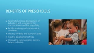 BENEFITS OF PRESCHOOLS
 Personal and social development of
kids along with improvement in
communication and learning ability.
 Problem-solving and mathematical
awareness.
 Playing, self-help and teamwork skills.
 Creative development of kids.
 Closing the communication barriers
between children.
 