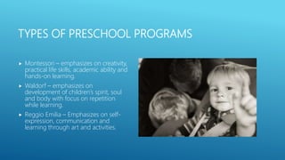 TYPES OF PRESCHOOL PROGRAMS
 Montessori – emphasizes on creativity,
practical life skills, academic ability and
hands-on learning.
 Waldorf – emphasizes on
development of children’s spirit, soul
and body with focus on repetition
while learning.
 Reggio Emilia – Emphasizes on self-
expression, communication and
learning through art and activities.
 
