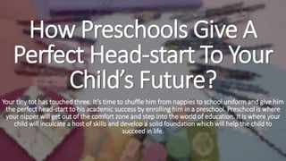 How Preschools Give A
Perfect Head-start To Your
Child’s Future?
Your tiny tot has touched three. It’s time to shuffle him from nappies to school uniform and give him
the perfect head-start to his academic success by enrolling him in a preschool. Preschool is where
your nipper will get out of the comfort zone and step into the world of education. It is where your
child will inculcate a host of skills and develop a solid foundation which will help the child to
succeed in life.
 
