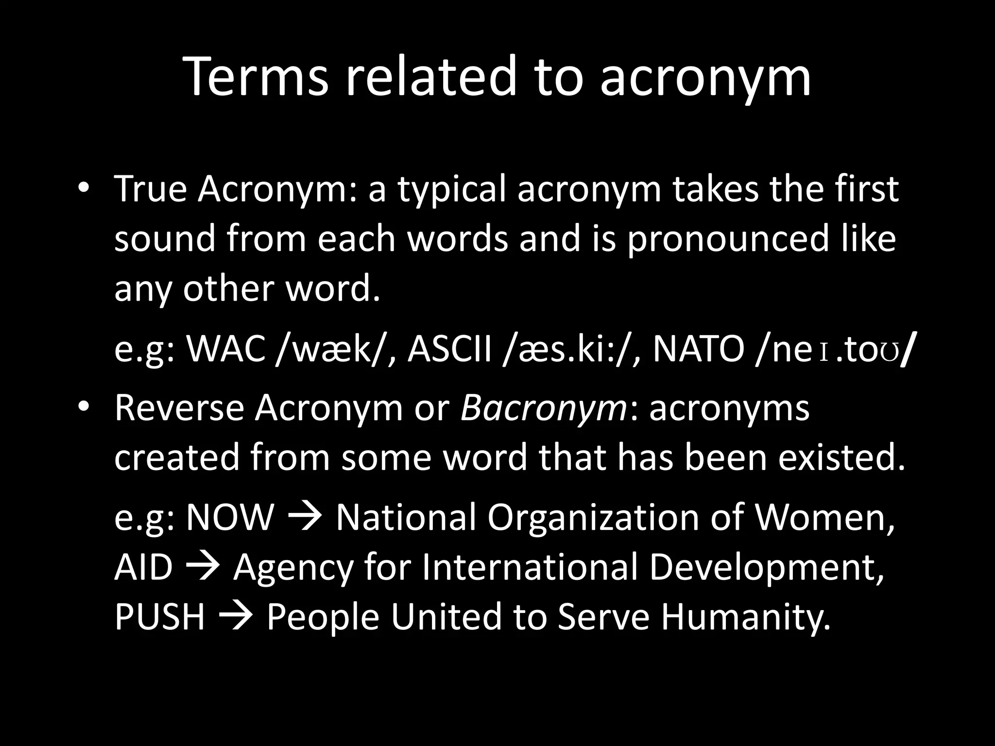 Terms related to acronym
• True Acronym: a typical acronym takes the first
sound from each words and is pronounced like
any other word.
e.g: WAC /wæk/, ASCII /æs.ki:/, NATO /neɪ.toʊ/
• Reverse Acronym or Bacronym: acronyms
created from some word that has been existed.
e.g: NOW  National Organization of Women,
AID  Agency for International Development,
PUSH  People United to Serve Humanity.

 
